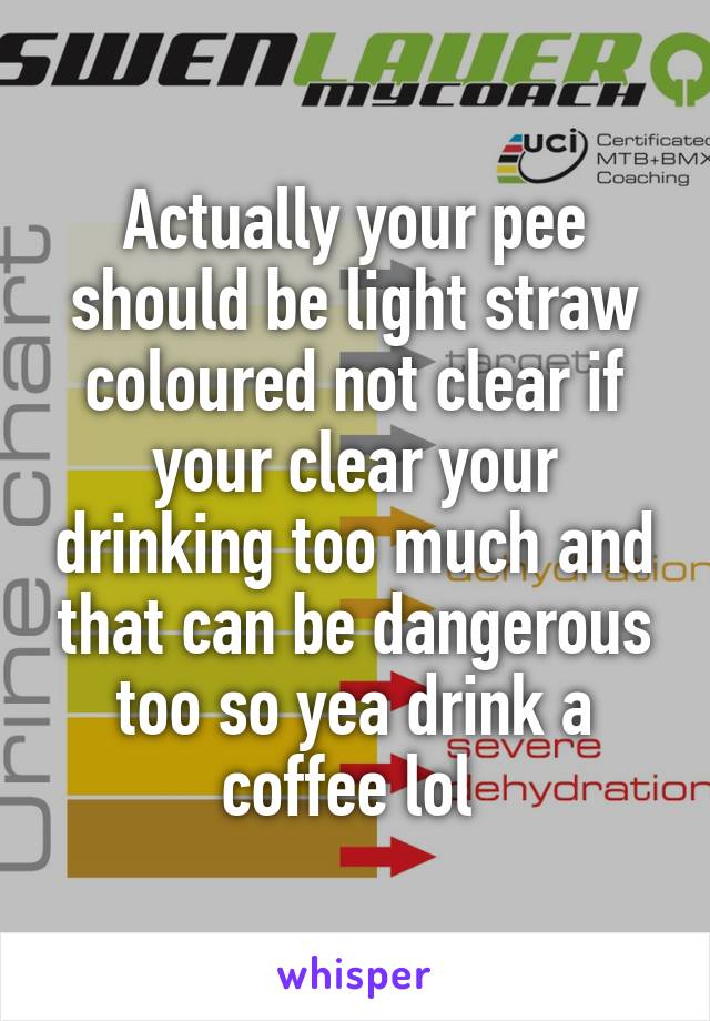 Actually your pee should be light straw coloured not clear if your clear your drinking too much and that can be dangerous too so yea drink a coffee lol 