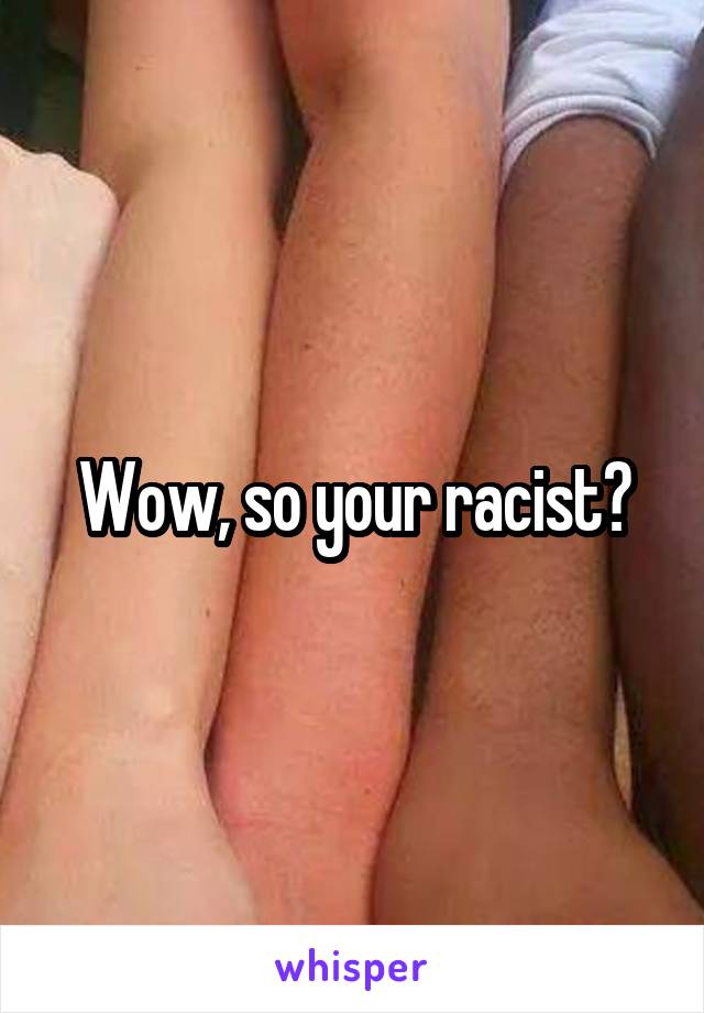 Wow, so your racist?