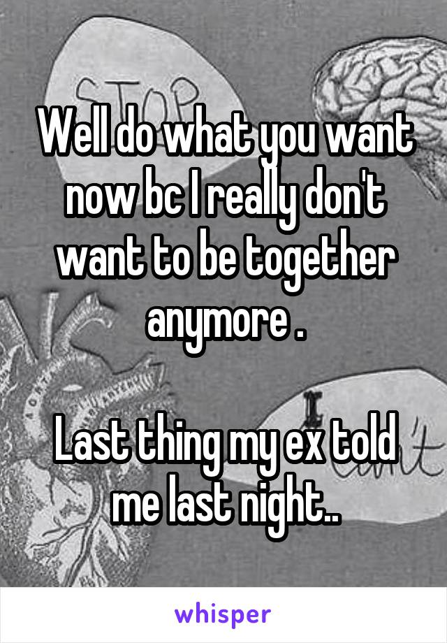 Well do what you want now bc I really don't want to be together anymore .

Last thing my ex told me last night..