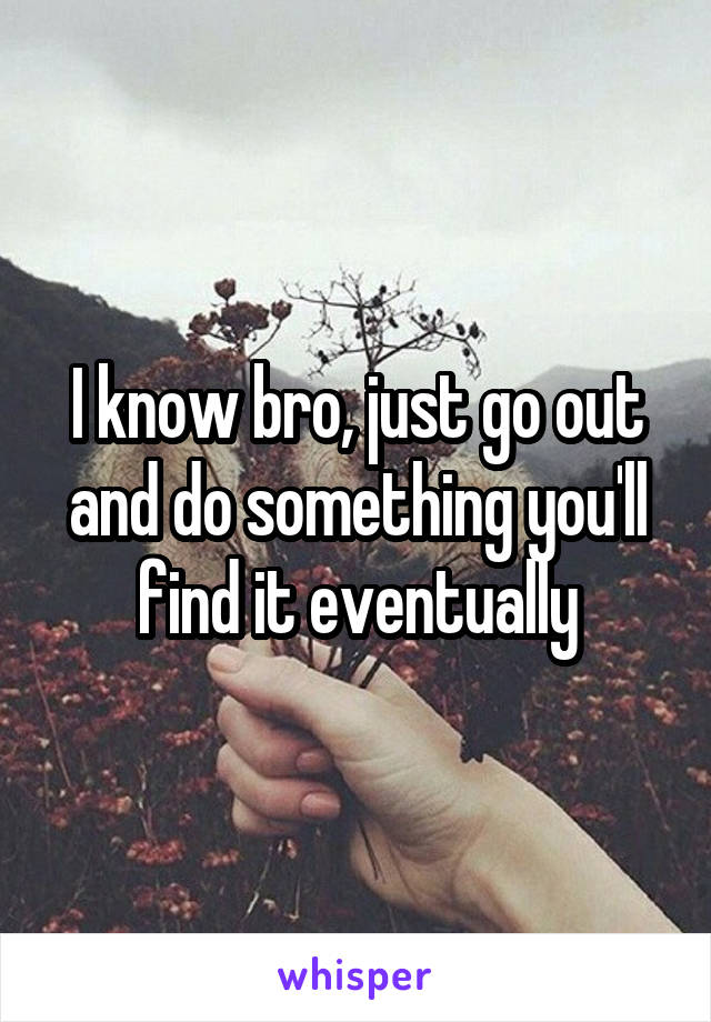 I know bro, just go out and do something you'll find it eventually