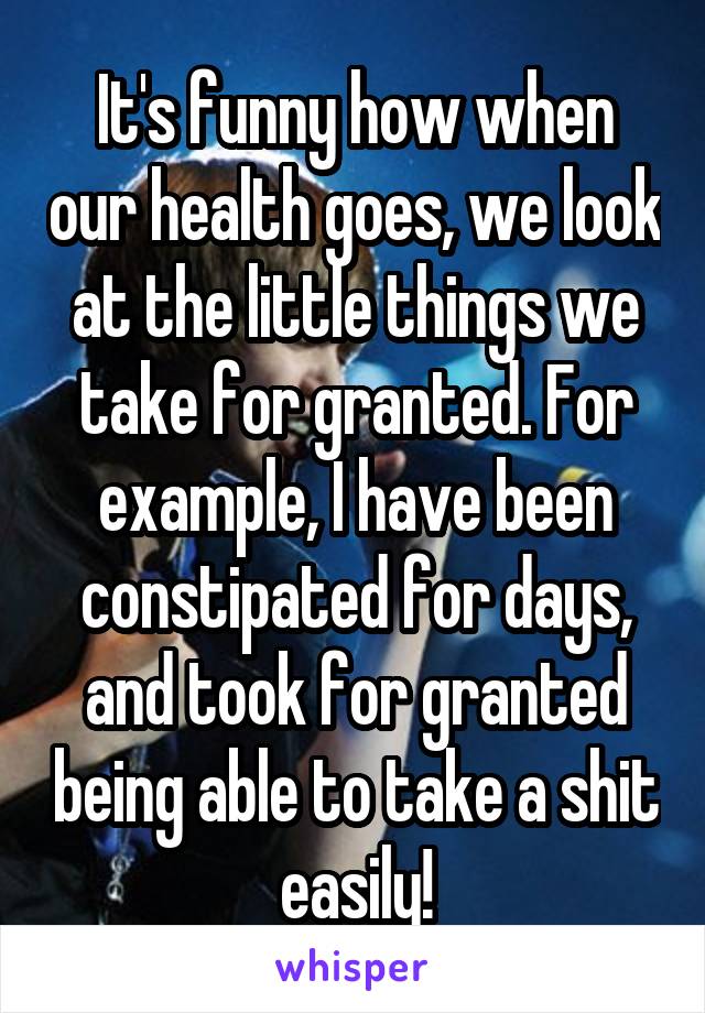 It's funny how when our health goes, we look at the little things we take for granted. For example, I have been constipated for days, and took for granted being able to take a shit easily!