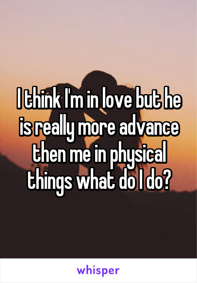 I think I'm in love but he is really more advance then me in physical things what do I do?