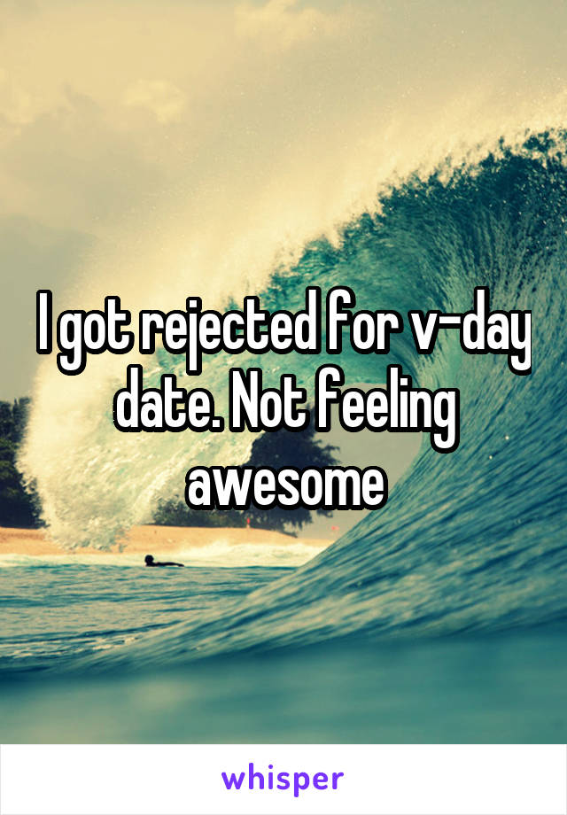 I got rejected for v-day date. Not feeling awesome