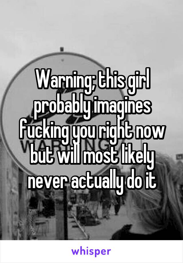 Warning; this girl probably imagines fucking you right now but will most likely never actually do it