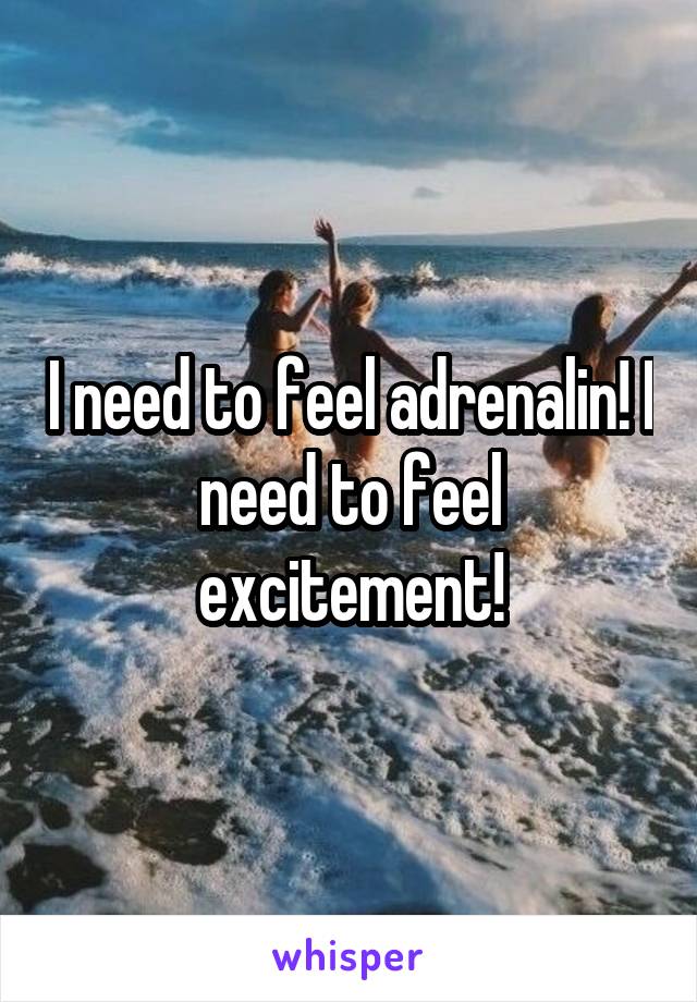 I need to feel adrenalin! I need to feel excitement!