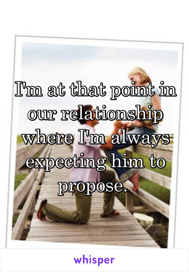 I'm at that point in our relationship where I'm always expecting him to propose. 