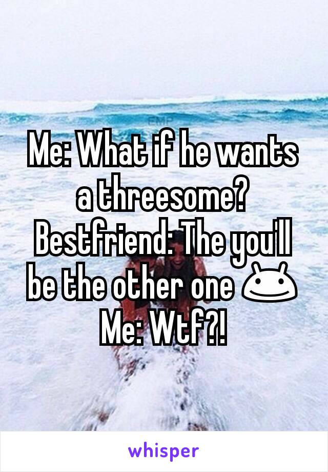Me: What if he wants a threesome?
Bestfriend: The you'll be the other one 😊
Me: Wtf?!