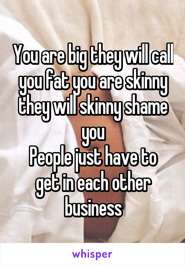 You are big they will call you fat you are skinny they will skinny shame you
People just have to get in each other business