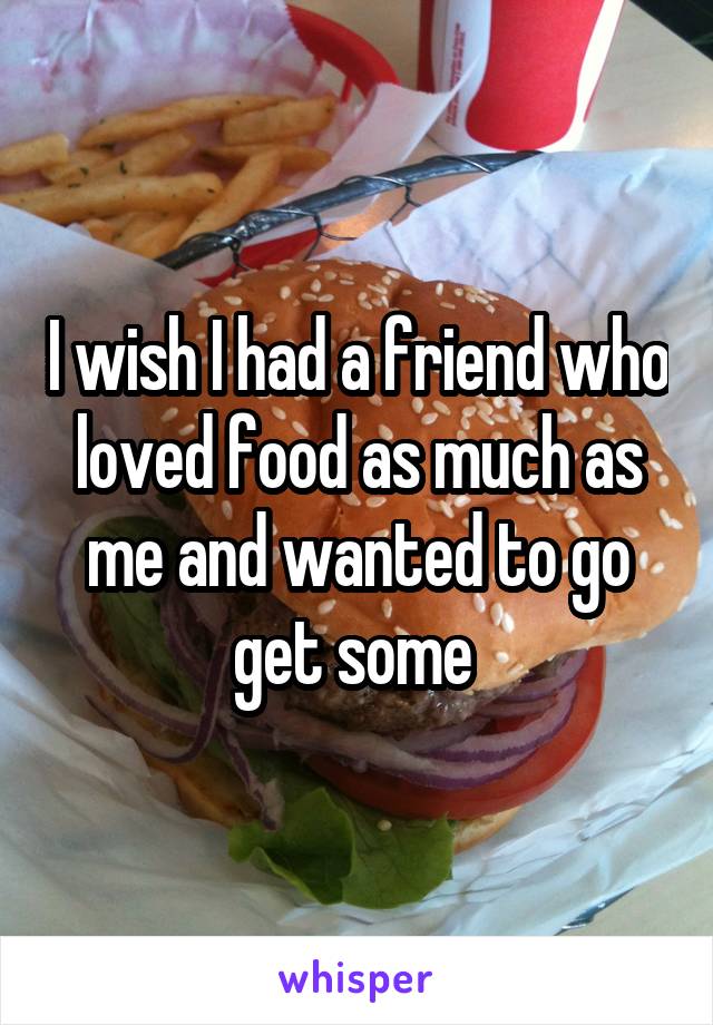 I wish I had a friend who loved food as much as me and wanted to go get some 
