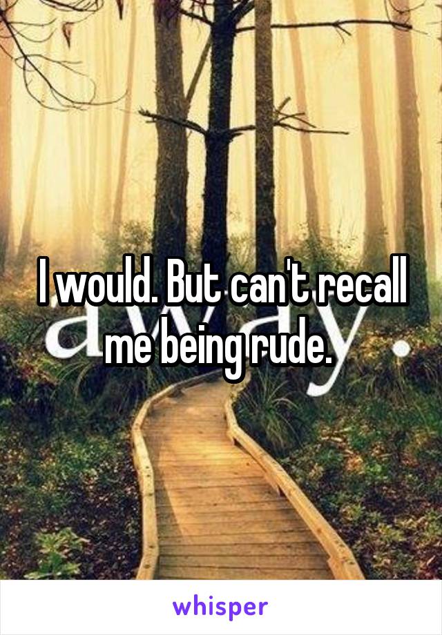 I would. But can't recall me being rude. 