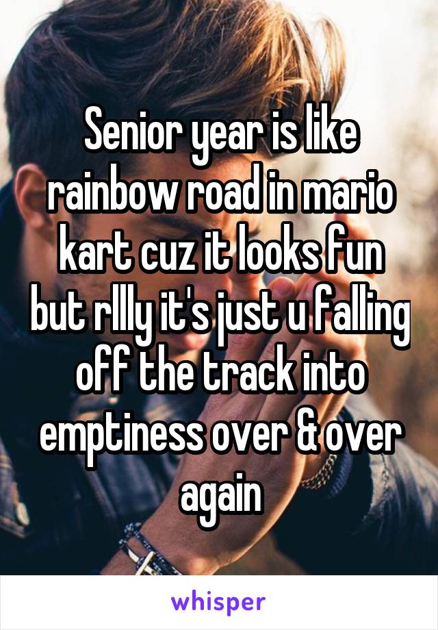 Senior year is like rainbow road in mario kart cuz it looks fun but rllly it's just u falling off the track into emptiness over & over again