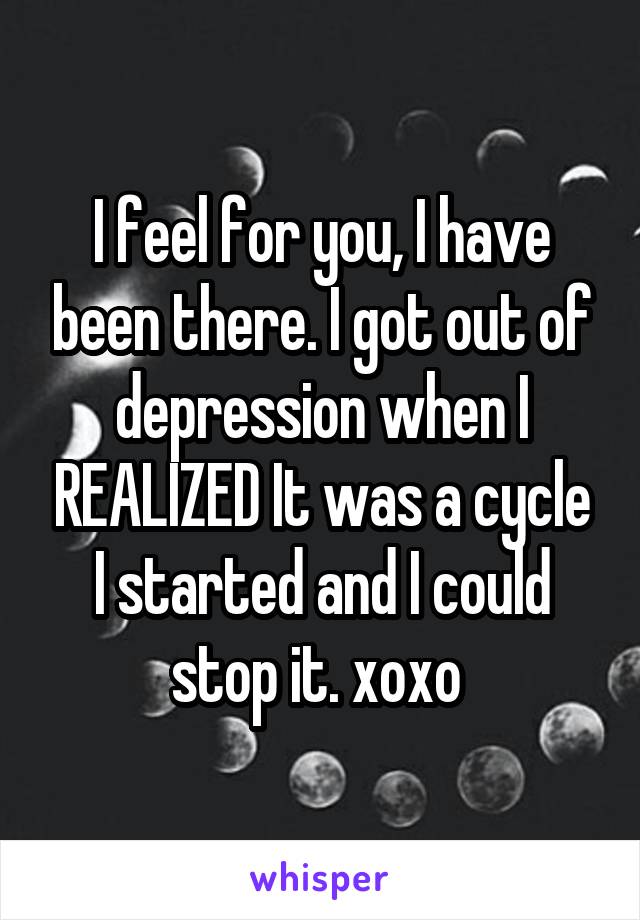 I feel for you, I have been there. I got out of depression when I REALIZED It was a cycle I started and I could stop it. xoxo 