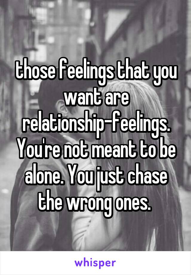 those feelings that you want are relationship-feelings. You're not meant to be alone. You just chase the wrong ones. 