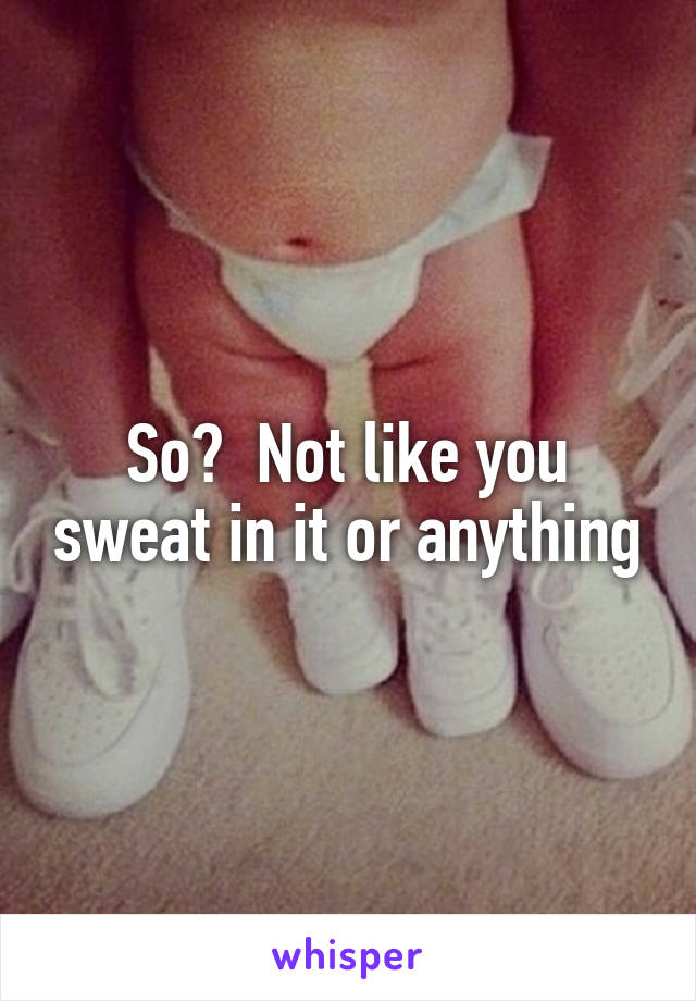 So?  Not like you sweat in it or anything