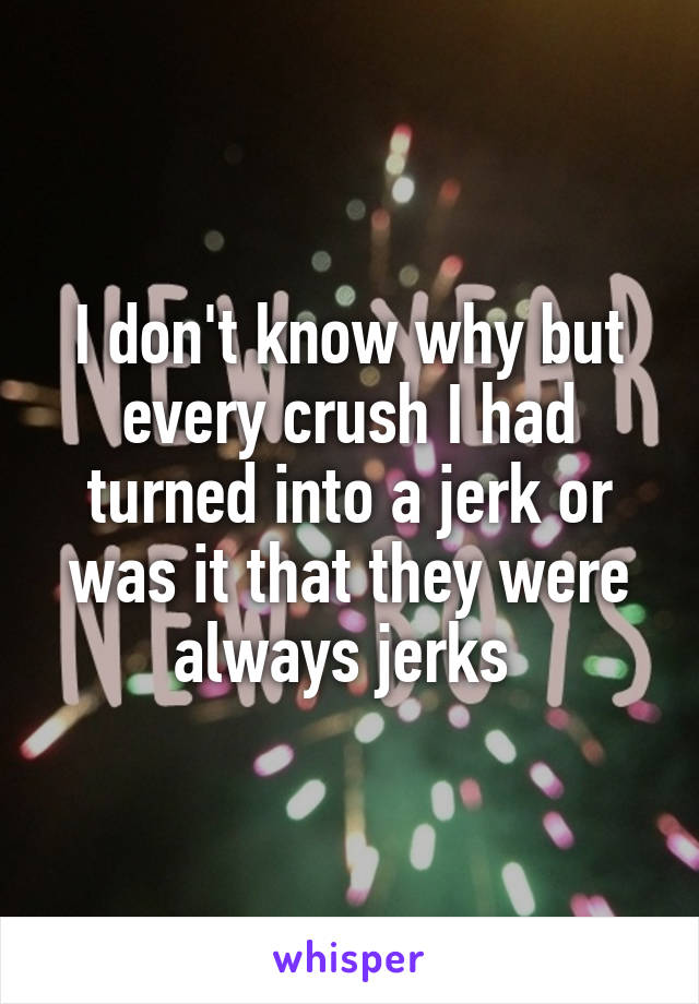 I don't know why but every crush I had turned into a jerk or was it that they were always jerks 