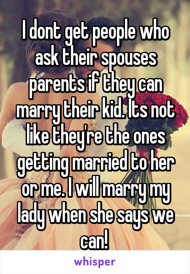 I dont get people who ask their spouses parents if they can marry their kid. Its not like they're the ones getting married to her or me. I will marry my lady when she says we can! 