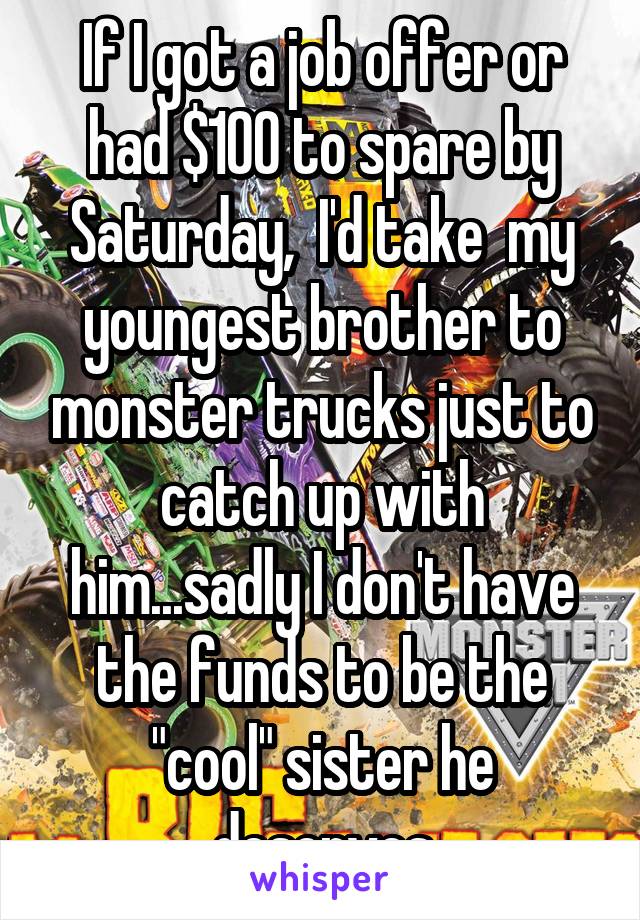 If I got a job offer or had $100 to spare by Saturday,  I'd take  my youngest brother to monster trucks just to catch up with him...sadly I don't have the funds to be the "cool" sister he deserves