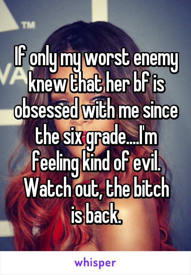 If only my worst enemy knew that her bf is obsessed with me since the six grade....I'm feeling kind of evil.
Watch out, the bitch is back.