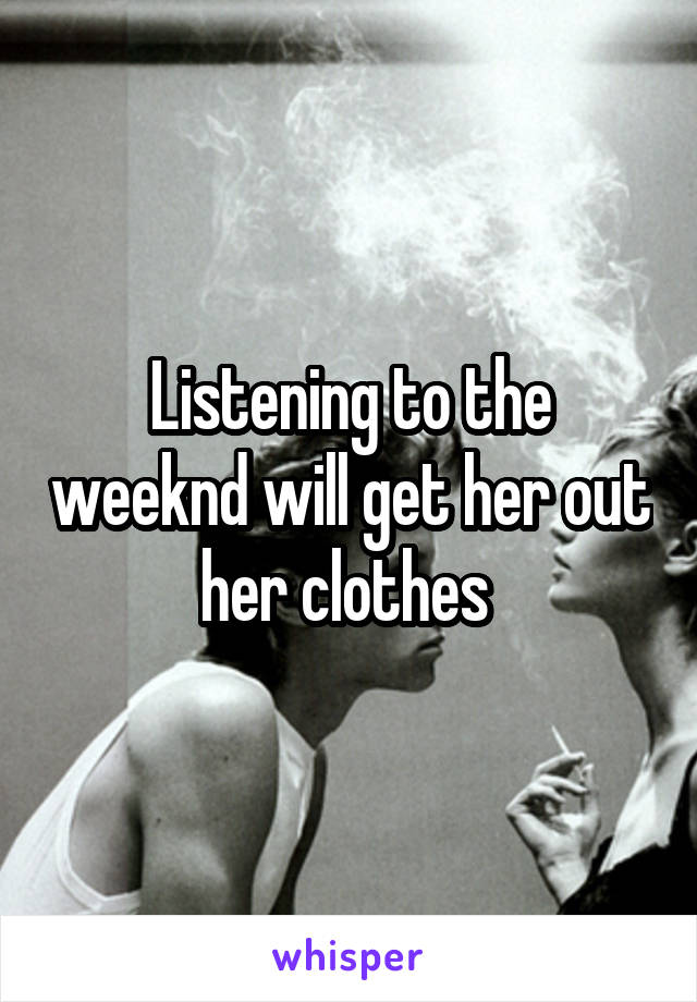 Listening to the weeknd will get her out her clothes 