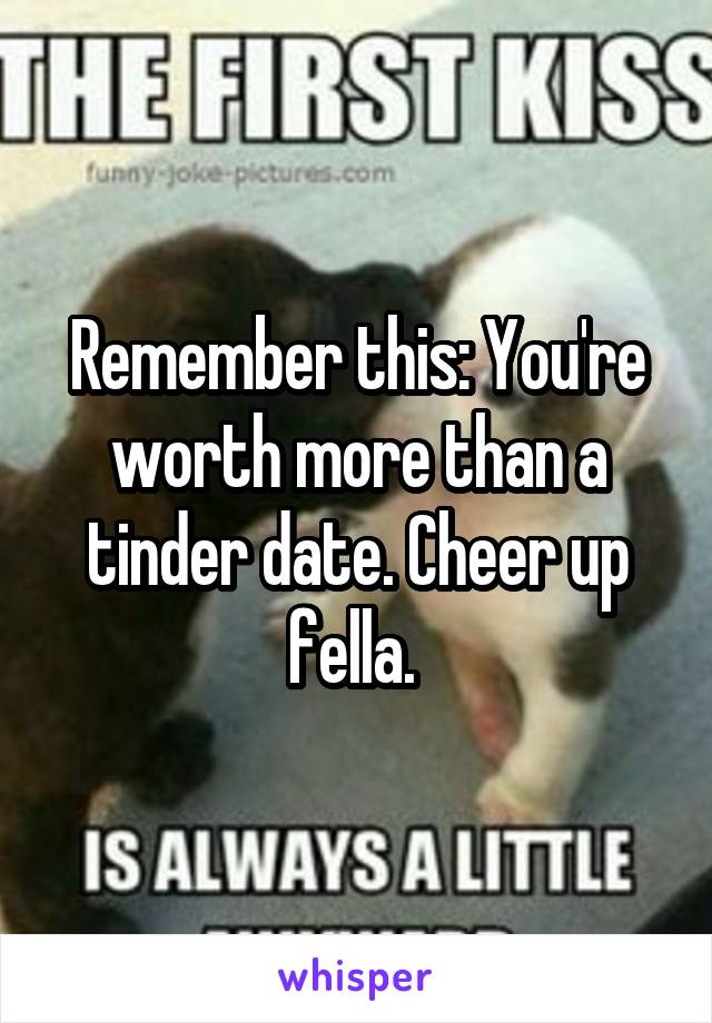 Remember this: You're worth more than a tinder date. Cheer up fella. 