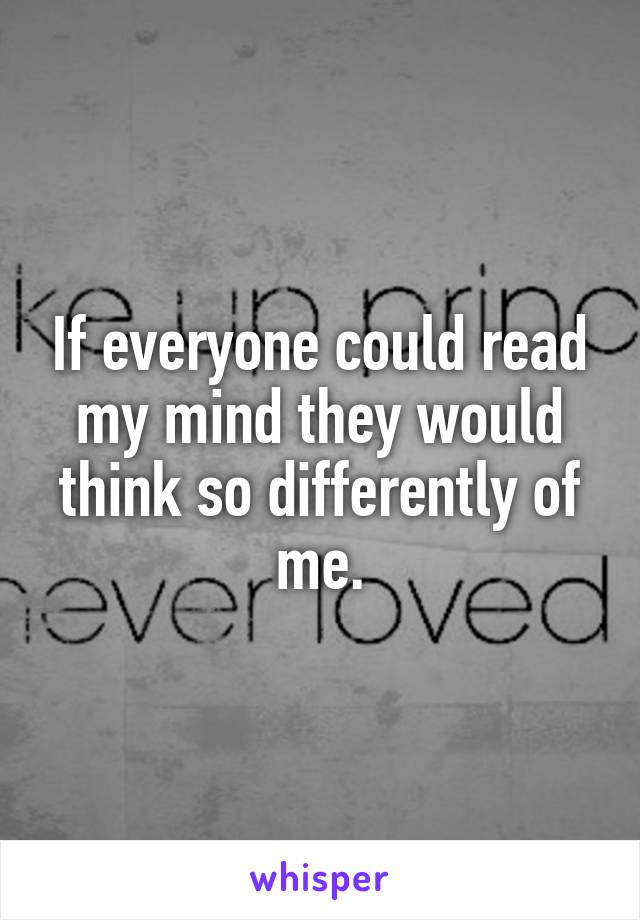 If everyone could read my mind they would think so differently of me.