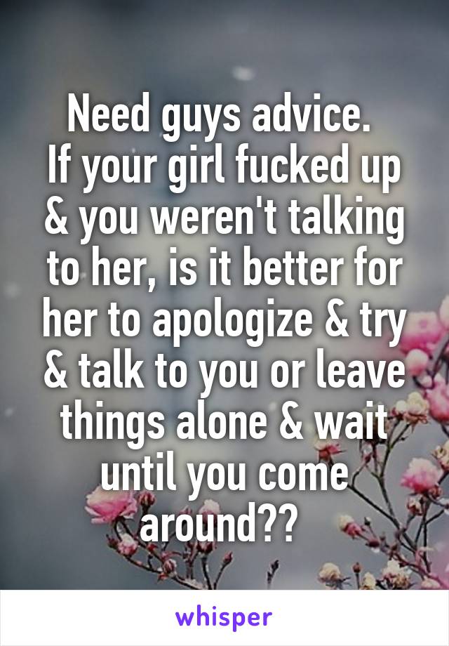 Need guys advice. 
If your girl fucked up & you weren't talking to her, is it better for her to apologize & try & talk to you or leave things alone & wait until you come around?? 