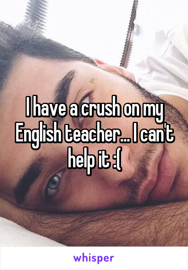 I have a crush on my English teacher... I can't help it :(