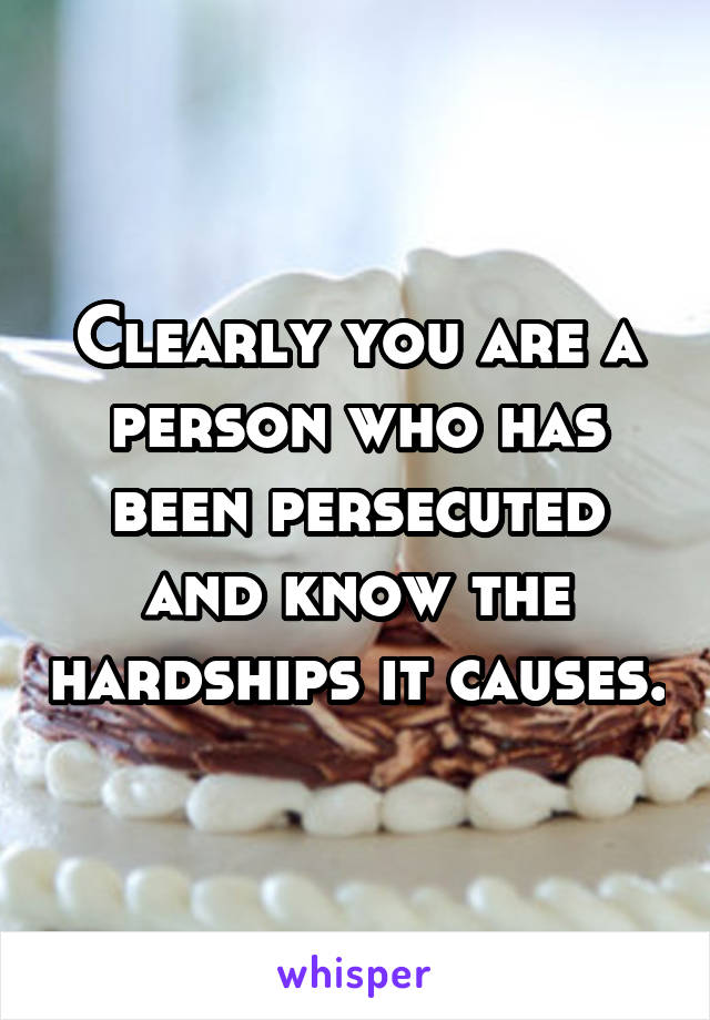 Clearly you are a person who has been persecuted and know the hardships it causes.