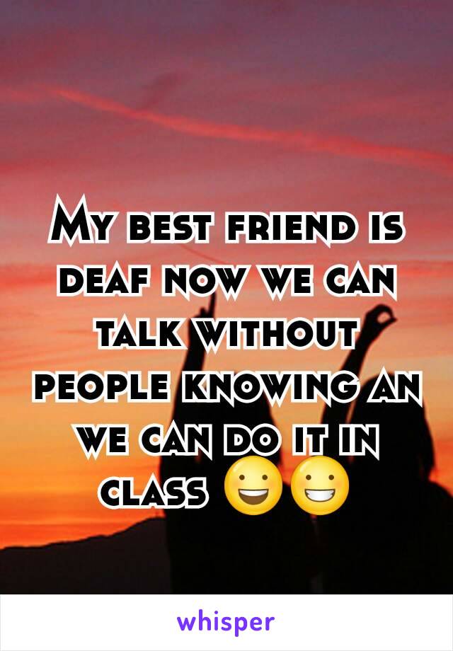 My best friend is deaf now we can talk without people knowing an we can do it in class 😃😀