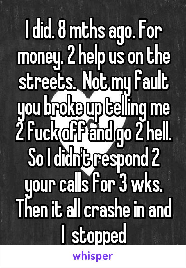 I did. 8 mths ago. For money. 2 help us on the streets.  Not my fault you broke up telling me 2 fuck off and go 2 hell. So I didn't respond 2 your calls for 3 wks. Then it all crashe in and I  stopped