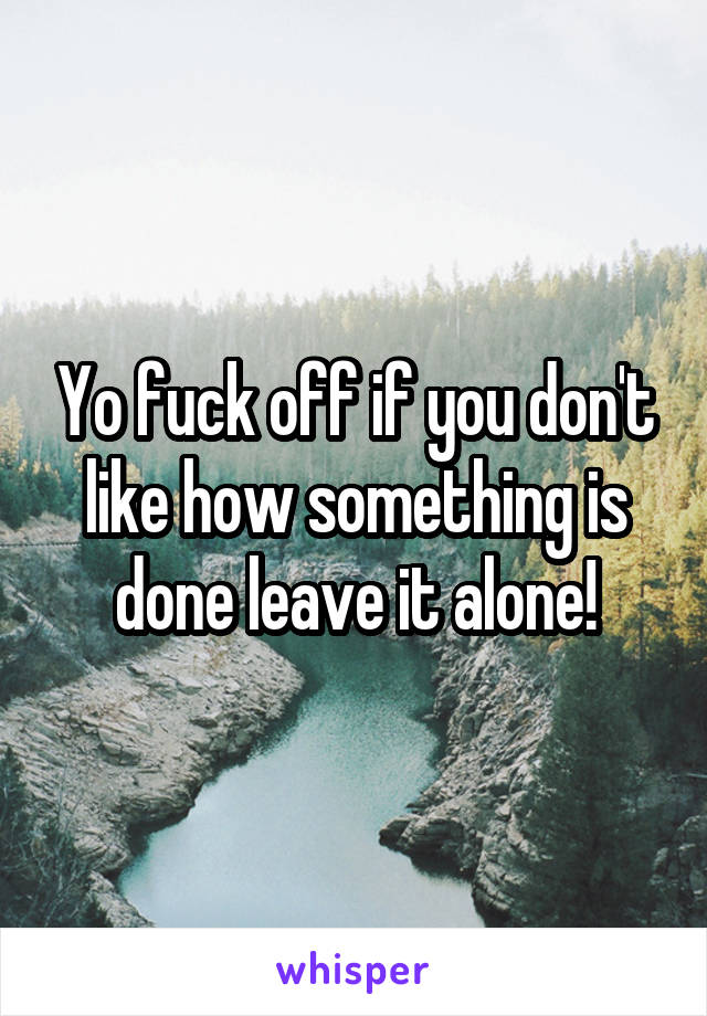 Yo fuck off if you don't like how something is done leave it alone!