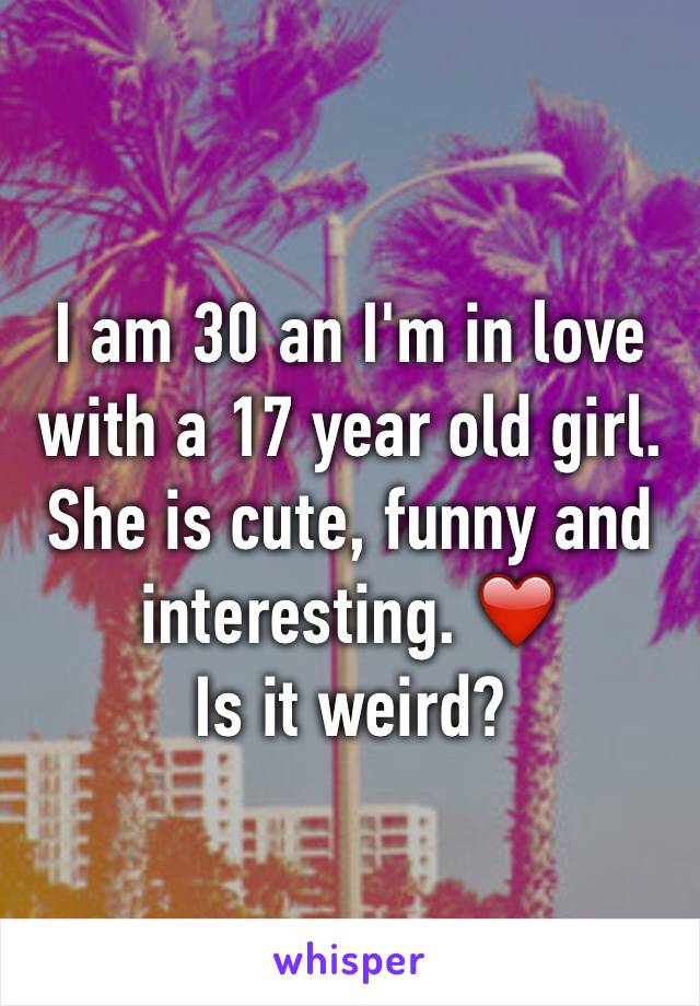 I am 30 an I'm in love with a 17 year old girl.
She is cute, funny and interesting. ❤️
Is it weird?
