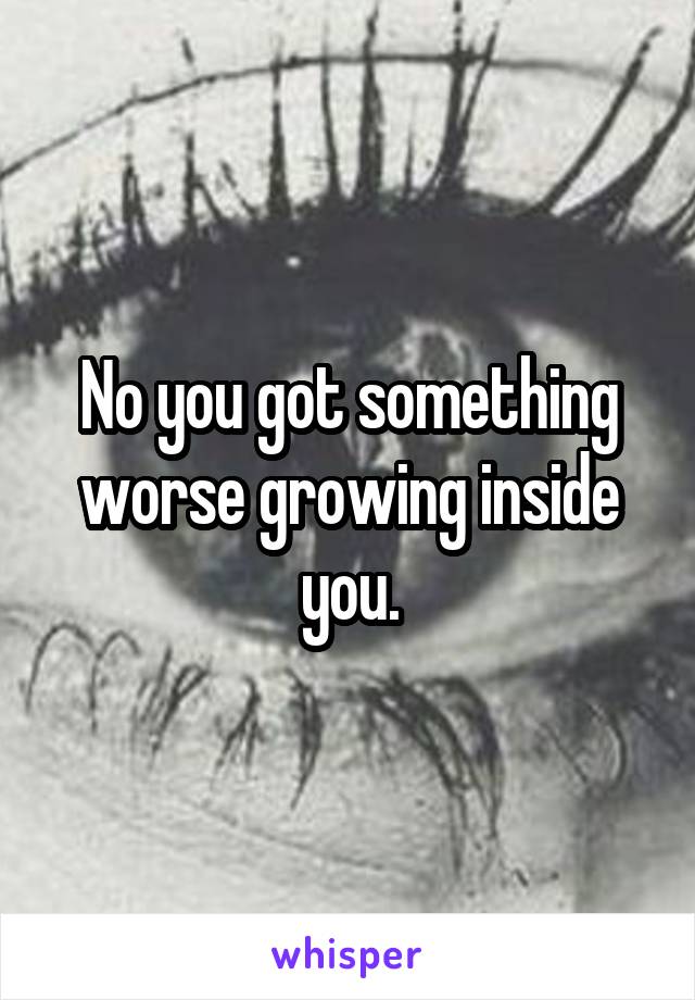 No you got something worse growing inside you.