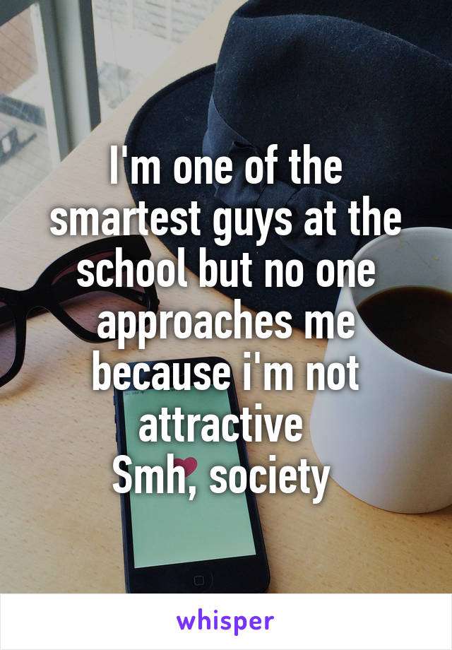 I'm one of the smartest guys at the school but no one approaches me because i'm not attractive 
Smh, society 