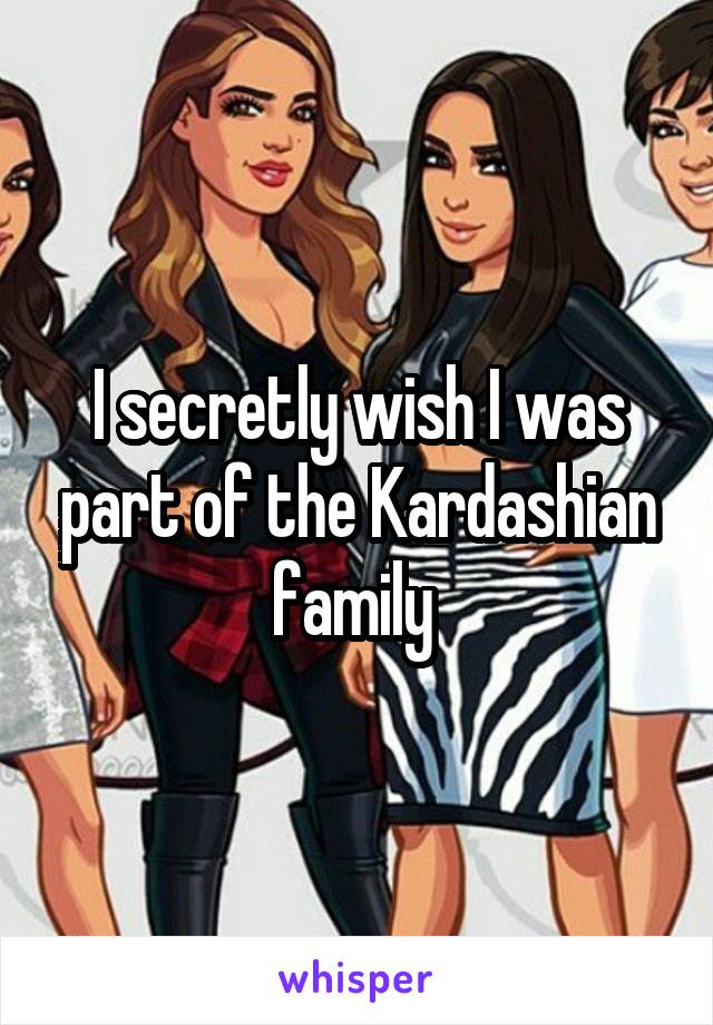 I secretly wish I was part of the Kardashian family 