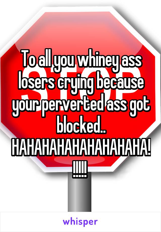 To all you whiney ass losers crying because your perverted ass got blocked..
HAHAHAHAHAHAHAHAHA!!!!!! 