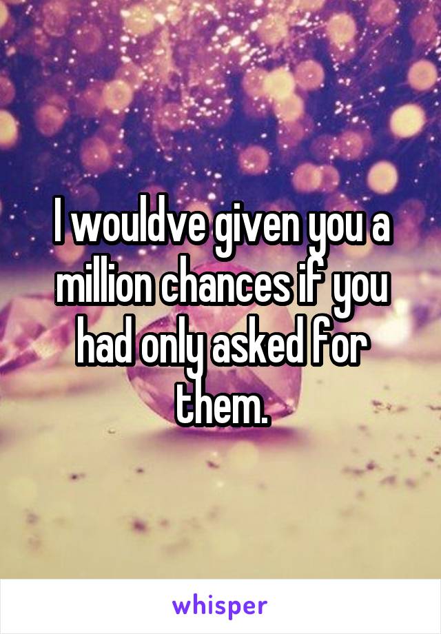 I wouldve given you a million chances if you had only asked for them.