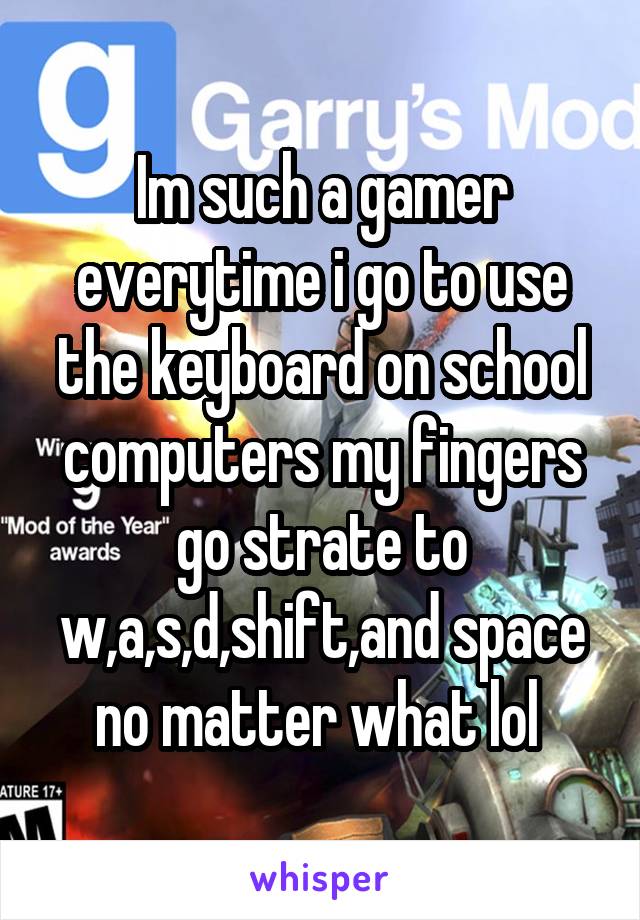 Im such a gamer everytime i go to use the keyboard on school computers my fingers go strate to w,a,s,d,shift,and space no matter what lol 