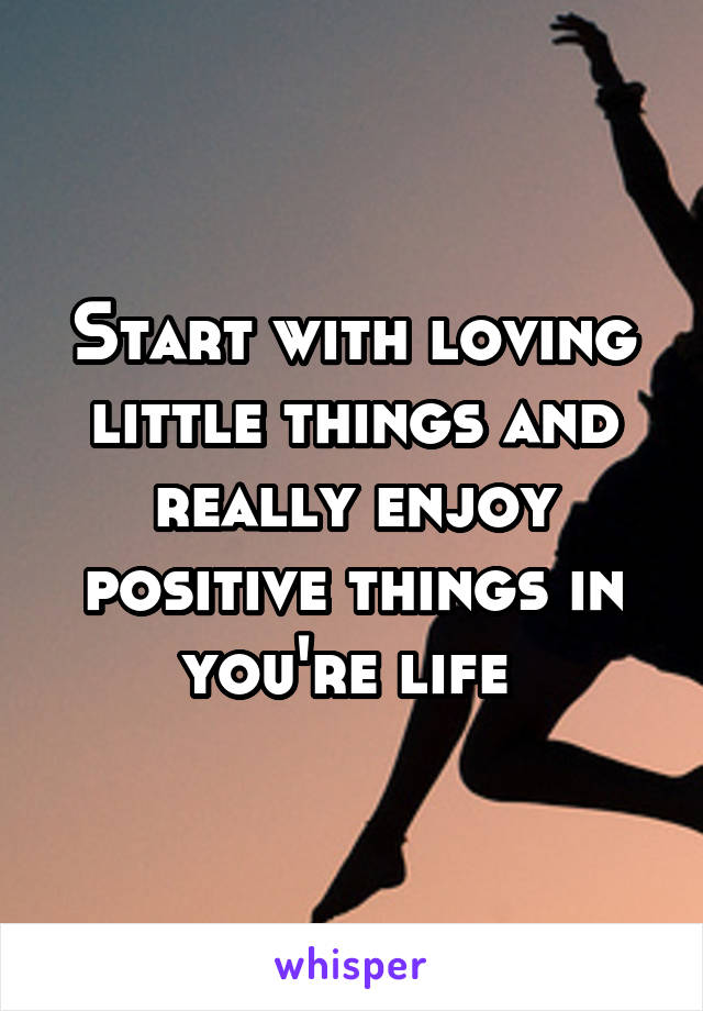 Start with loving little things and really enjoy positive things in you're life 