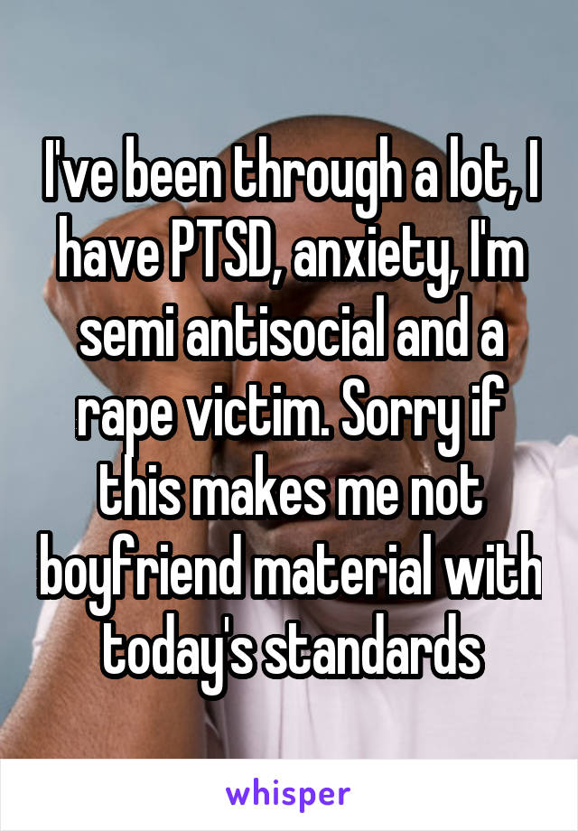 I've been through a lot, I have PTSD, anxiety, I'm semi antisocial and a rape victim. Sorry if this makes me not boyfriend material with today's standards