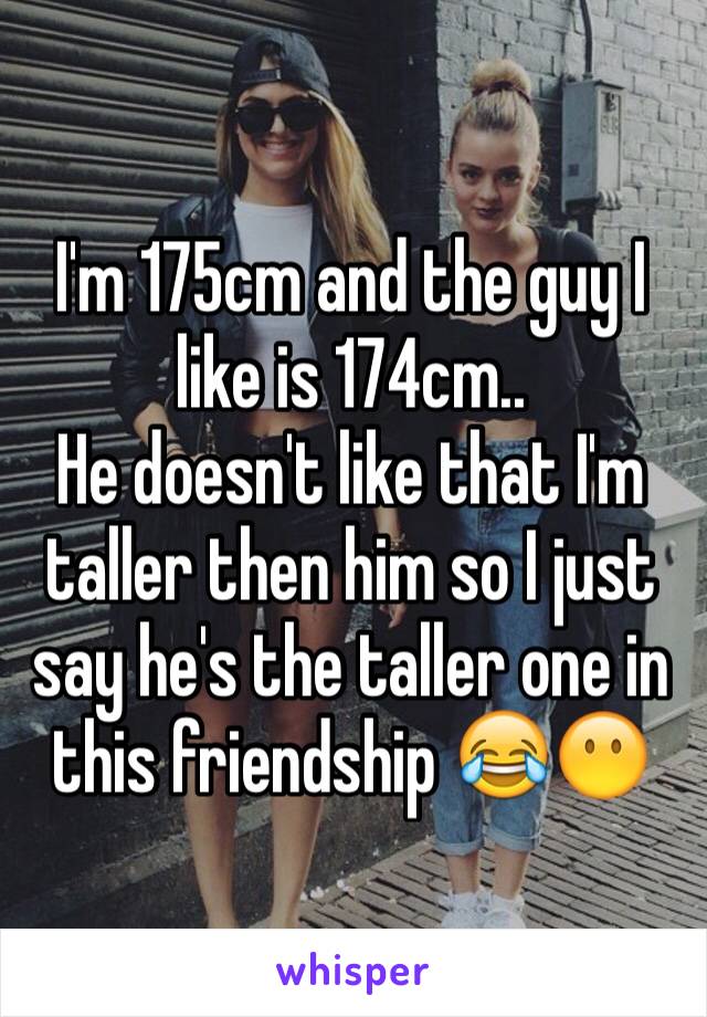 I'm 175cm and the guy I like is 174cm.. 
He doesn't like that I'm taller then him so I just say he's the taller one in this friendship 😂😶