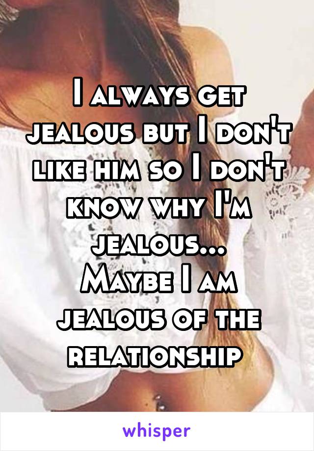 I always get jealous but I don't like him so I don't know why I'm jealous...
Maybe I am jealous of the relationship 