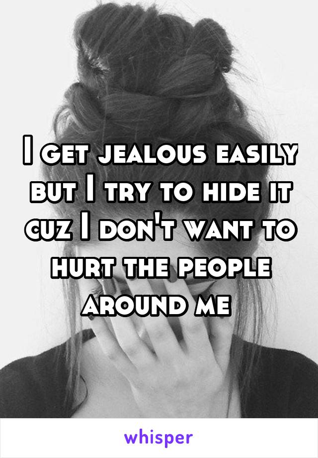 I get jealous easily but I try to hide it cuz I don't want to hurt the people around me 