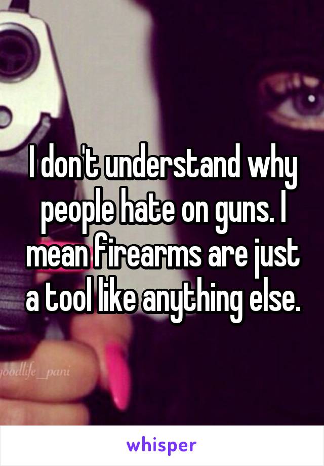 I don't understand why people hate on guns. I mean firearms are just a tool like anything else.