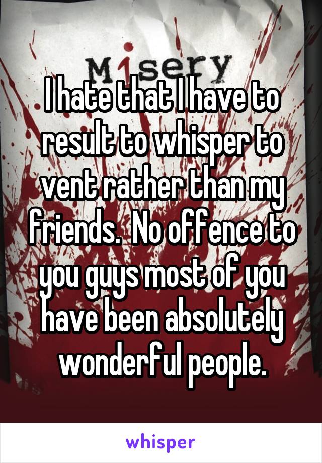 I hate that I have to result to whisper to vent rather than my friends.  No offence to you guys most of you have been absolutely wonderful people.