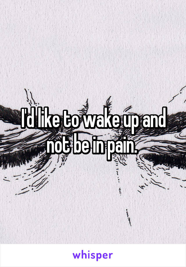I'd like to wake up and not be in pain. 