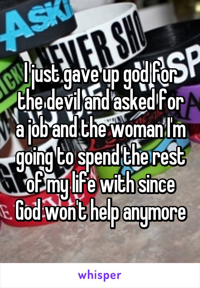 I just gave up god for the devil and asked for a job and the woman I'm going to spend the rest of my life with since God won't help anymore