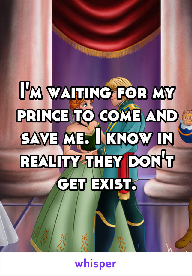 I'm waiting for my prince to come and save me. I know in reality they don't get exist.