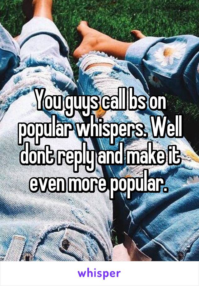 You guys call bs on popular whispers. Well dont reply and make it even more popular. 