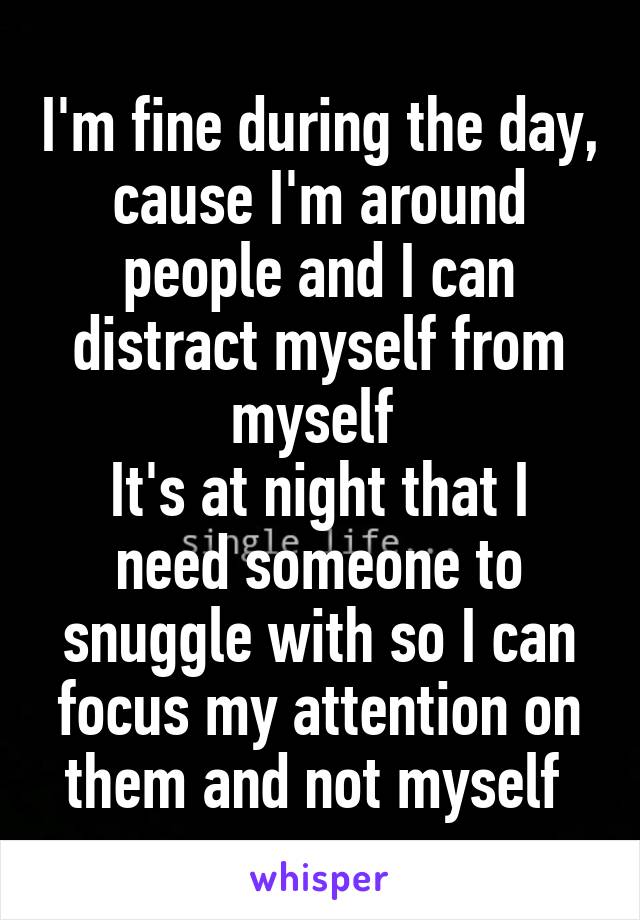 I'm fine during the day, cause I'm around people and I can distract myself from myself 
It's at night that I need someone to snuggle with so I can focus my attention on them and not myself 